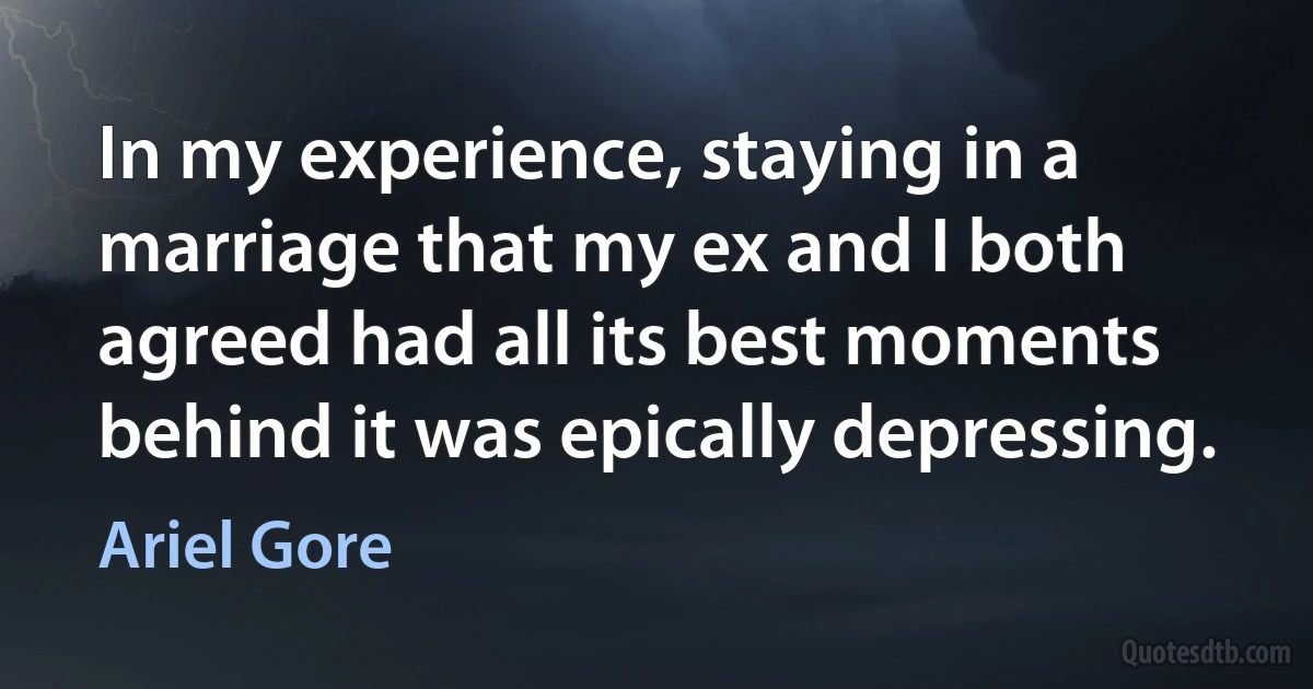 In my experience, staying in a marriage that my ex and I both agreed had all its best moments behind it was epically depressing. (Ariel Gore)