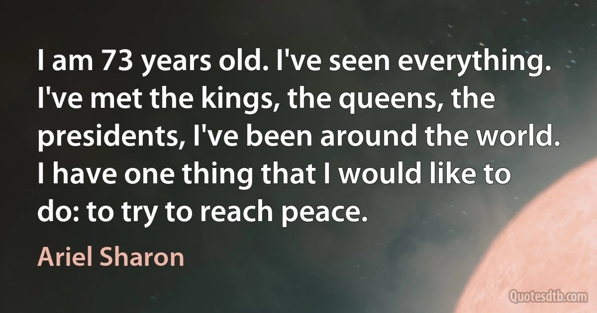 I am 73 years old. I've seen everything. I've met the kings, the queens, the presidents, I've been around the world. I have one thing that I would like to do: to try to reach peace. (Ariel Sharon)