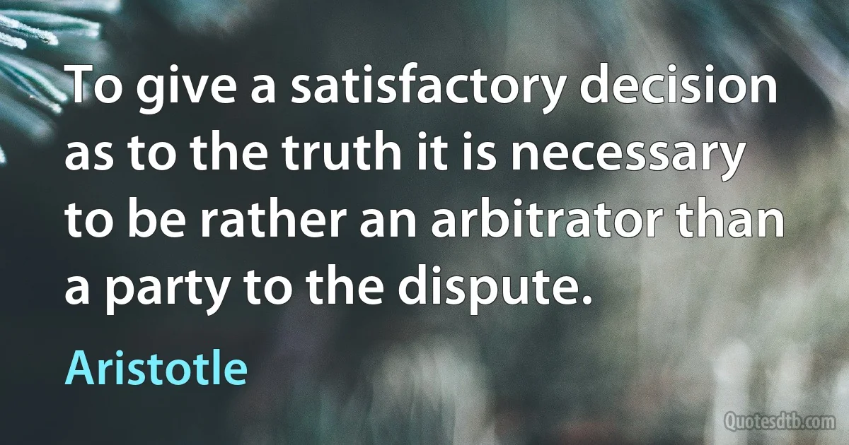 To give a satisfactory decision as to the truth it is necessary to be rather an arbitrator than a party to the dispute. (Aristotle)