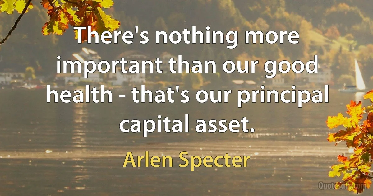 There's nothing more important than our good health - that's our principal capital asset. (Arlen Specter)