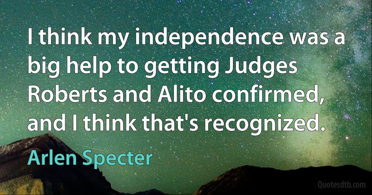 I think my independence was a big help to getting Judges Roberts and Alito confirmed, and I think that's recognized. (Arlen Specter)