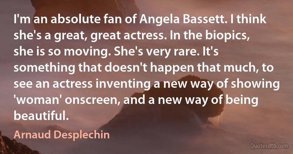 I'm an absolute fan of Angela Bassett. I think she's a great, great actress. In the biopics, she is so moving. She's very rare. It's something that doesn't happen that much, to see an actress inventing a new way of showing 'woman' onscreen, and a new way of being beautiful. (Arnaud Desplechin)