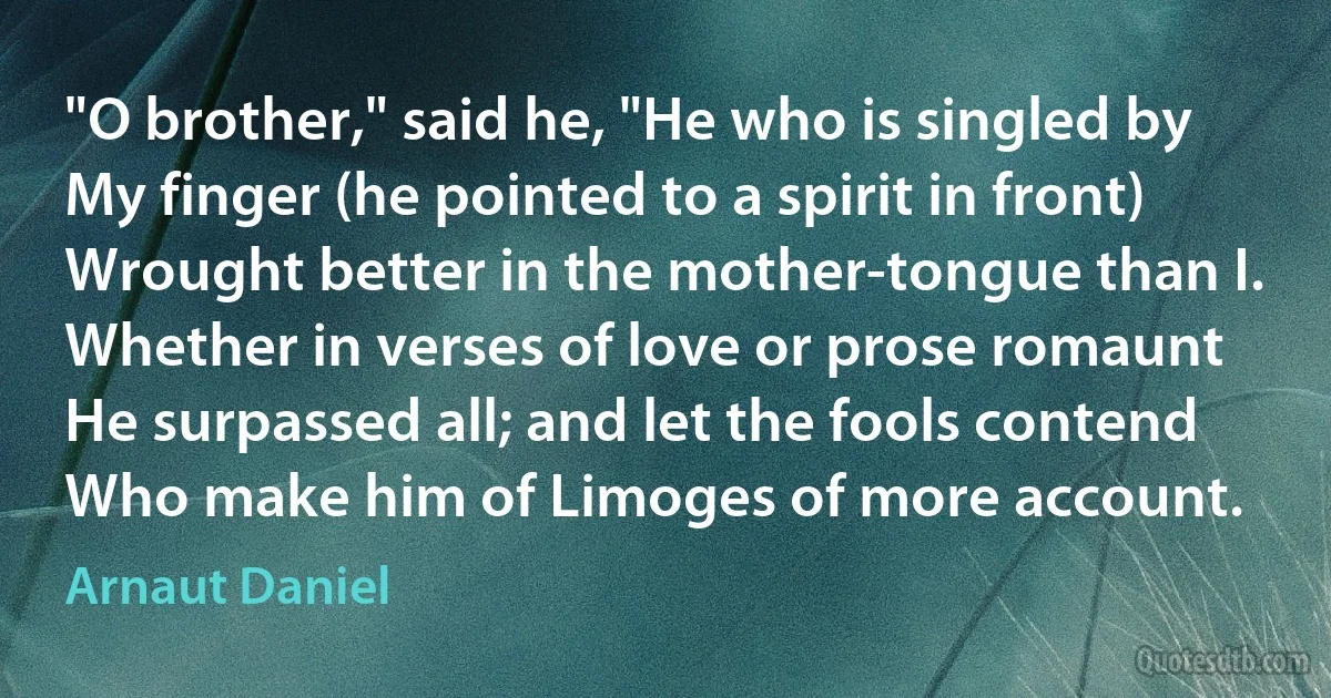 "O brother," said he, "He who is singled by
My finger (he pointed to a spirit in front)
Wrought better in the mother-tongue than I.
Whether in verses of love or prose romaunt
He surpassed all; and let the fools contend
Who make him of Limoges of more account. (Arnaut Daniel)