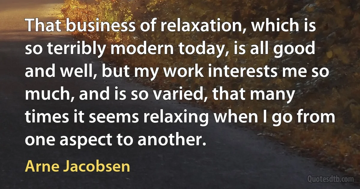 That business of relaxation, which is so terribly modern today, is all good and well, but my work interests me so much, and is so varied, that many times it seems relaxing when I go from one aspect to another. (Arne Jacobsen)