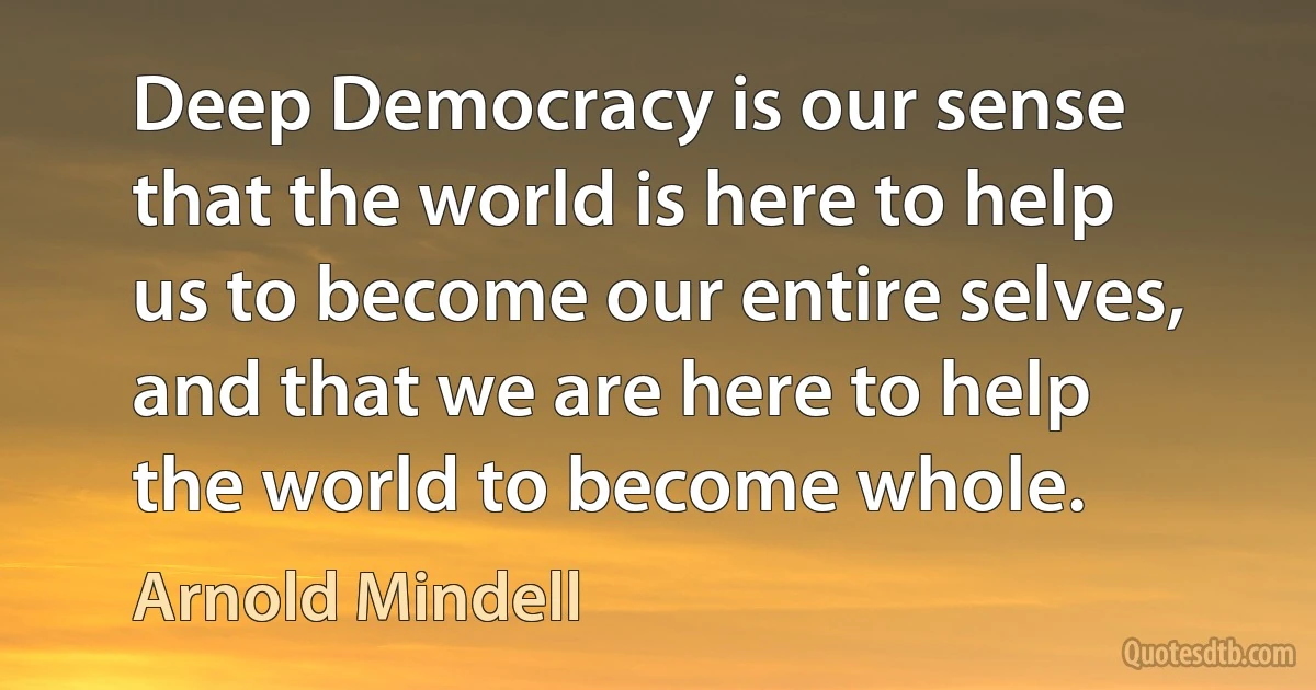 Deep Democracy is our sense that the world is here to help us to become our entire selves, and that we are here to help the world to become whole. (Arnold Mindell)