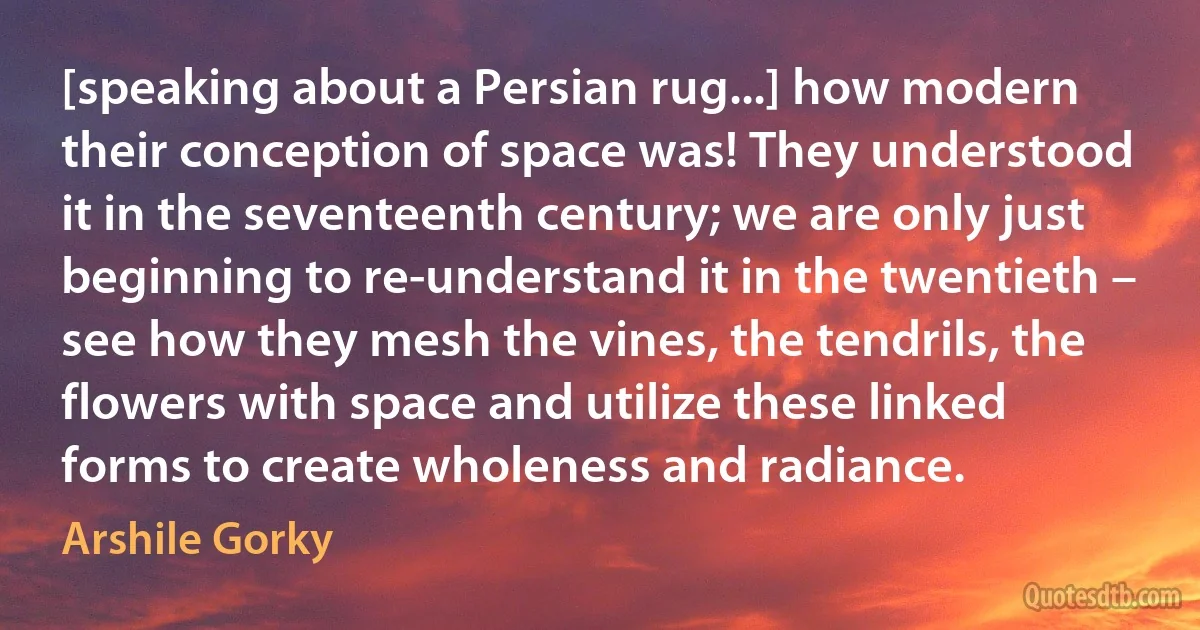 [speaking about a Persian rug...] how modern their conception of space was! They understood it in the seventeenth century; we are only just beginning to re-understand it in the twentieth – see how they mesh the vines, the tendrils, the flowers with space and utilize these linked forms to create wholeness and radiance. (Arshile Gorky)