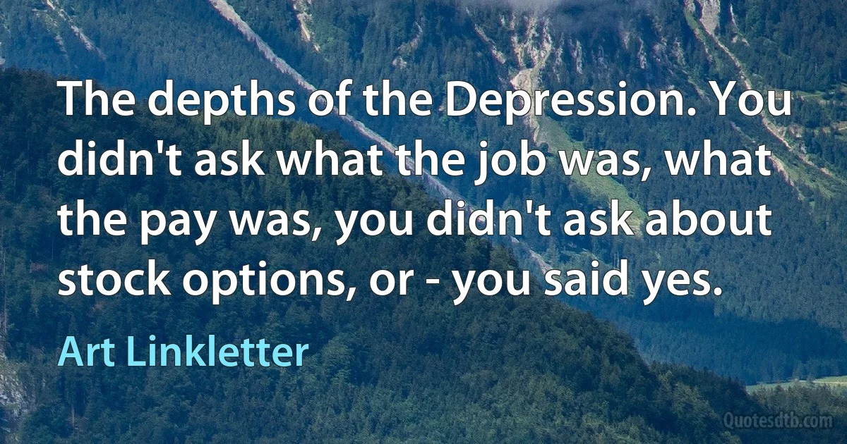 The depths of the Depression. You didn't ask what the job was, what the pay was, you didn't ask about stock options, or - you said yes. (Art Linkletter)