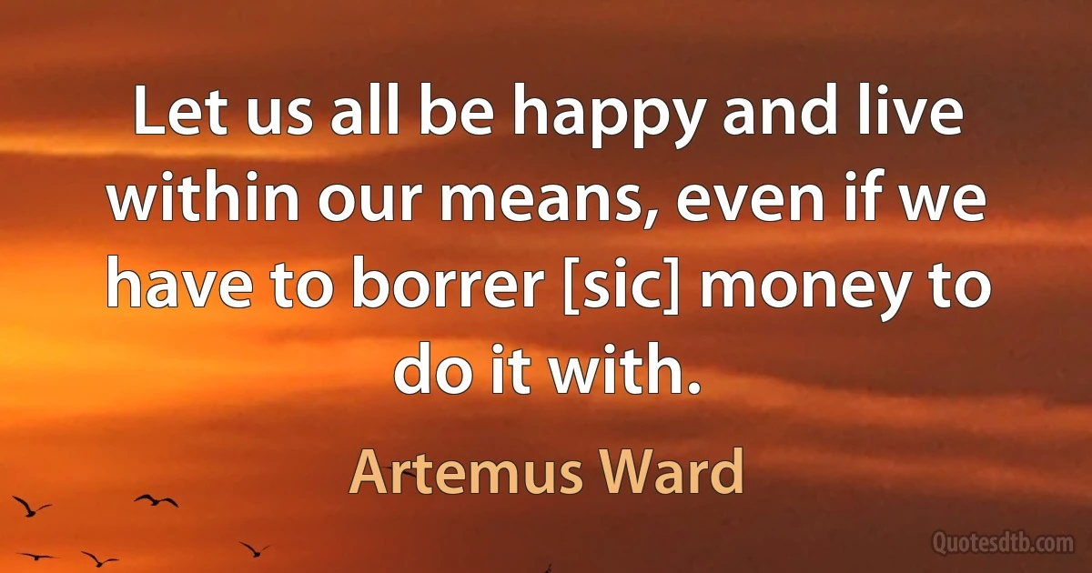 Let us all be happy and live within our means, even if we have to borrer [sic] money to do it with. (Artemus Ward)