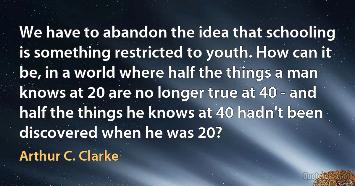 We have to abandon the idea that schooling is something restricted to youth. How can it be, in a world where half the things a man knows at 20 are no longer true at 40 - and half the things he knows at 40 hadn't been discovered when he was 20? (Arthur C. Clarke)