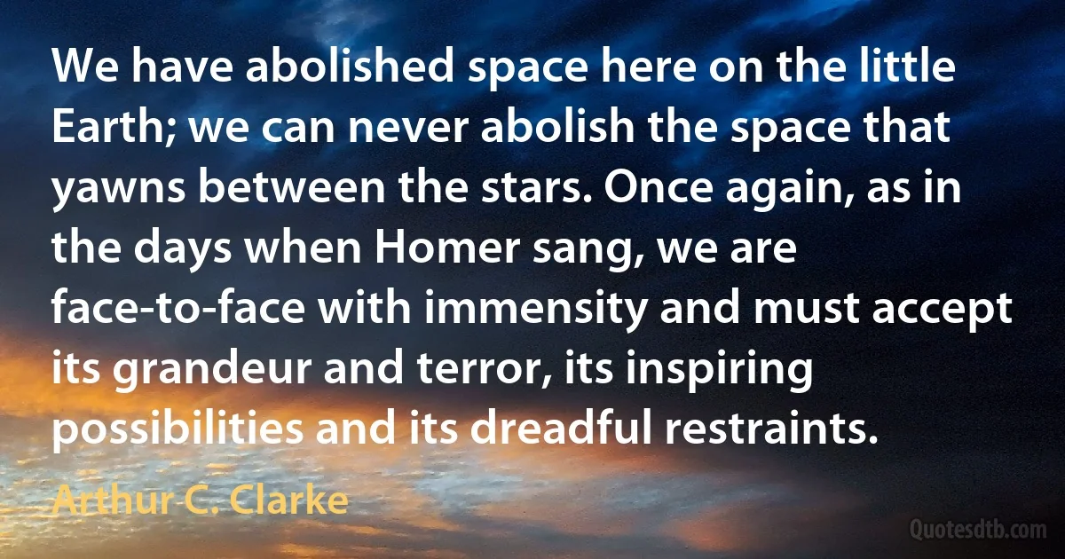 We have abolished space here on the little Earth; we can never abolish the space that yawns between the stars. Once again, as in the days when Homer sang, we are face-to-face with immensity and must accept its grandeur and terror, its inspiring possibilities and its dreadful restraints. (Arthur C. Clarke)