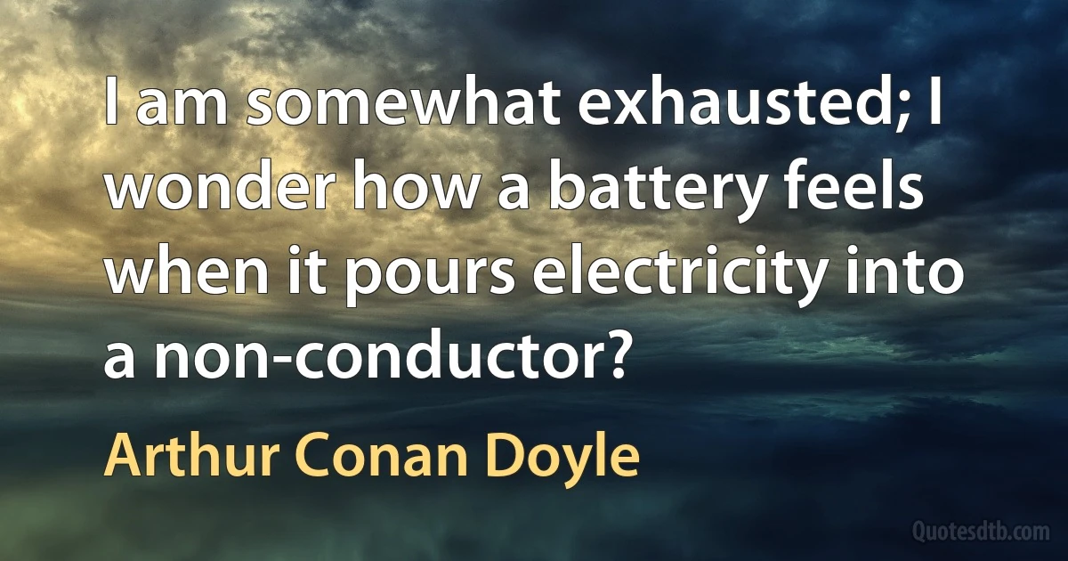 I am somewhat exhausted; I wonder how a battery feels when it pours electricity into a non-conductor? (Arthur Conan Doyle)