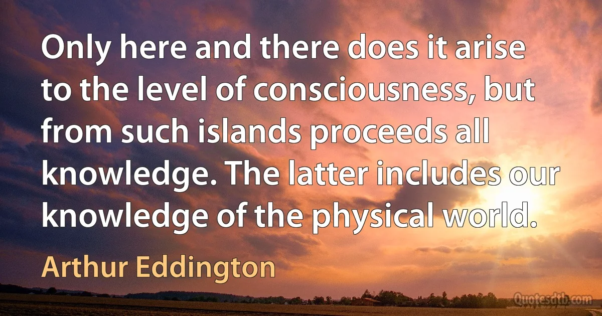 Only here and there does it arise to the level of consciousness, but from such islands proceeds all knowledge. The latter includes our knowledge of the physical world. (Arthur Eddington)