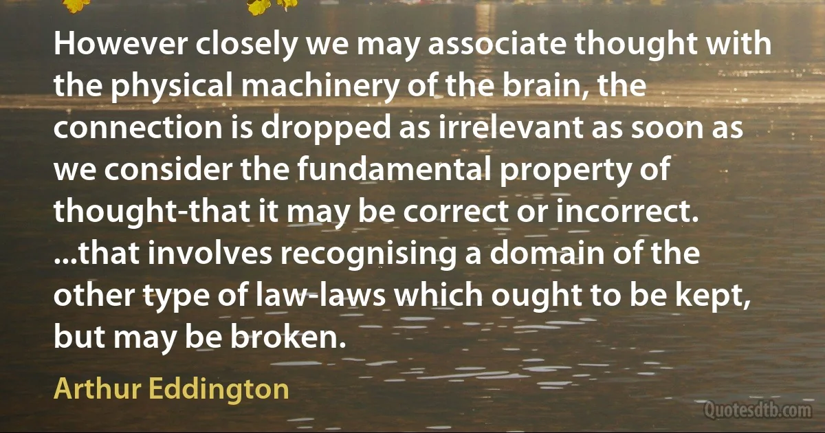 However closely we may associate thought with the physical machinery of the brain, the connection is dropped as irrelevant as soon as we consider the fundamental property of thought-that it may be correct or incorrect. ...that involves recognising a domain of the other type of law-laws which ought to be kept, but may be broken. (Arthur Eddington)