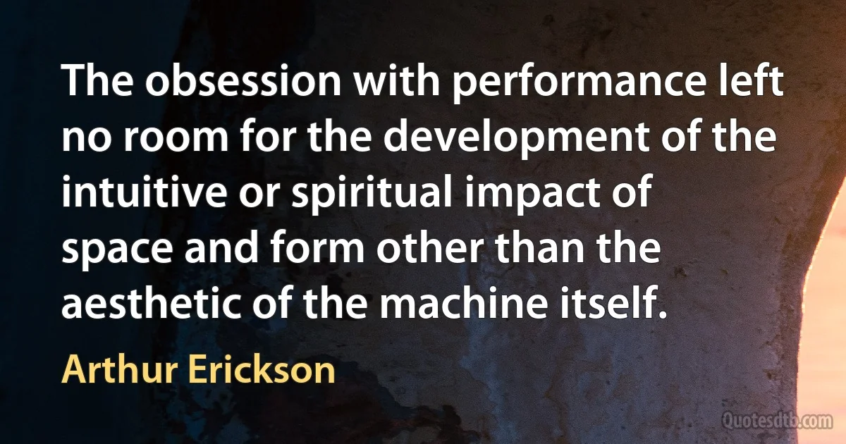 The obsession with performance left no room for the development of the intuitive or spiritual impact of space and form other than the aesthetic of the machine itself. (Arthur Erickson)