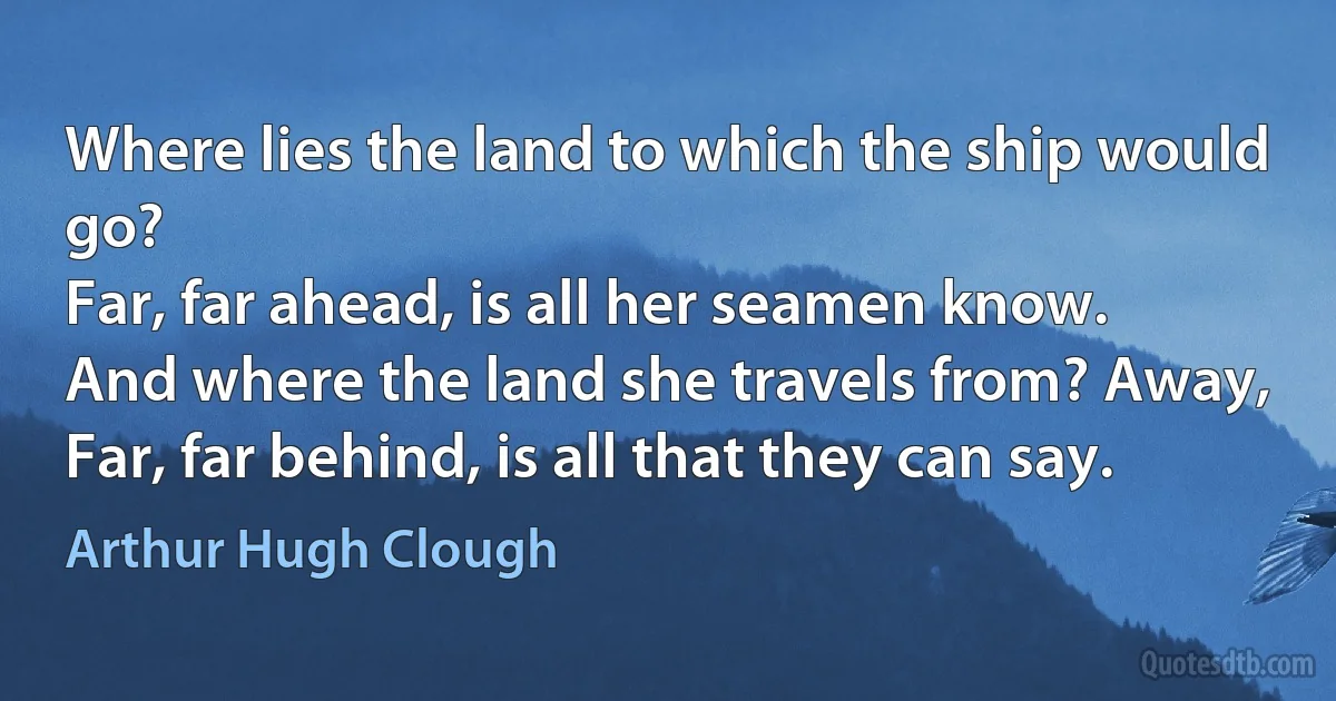 Where lies the land to which the ship would go?
Far, far ahead, is all her seamen know.
And where the land she travels from? Away,
Far, far behind, is all that they can say. (Arthur Hugh Clough)