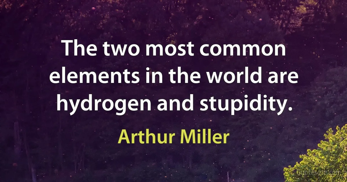 The two most common elements in the world are hydrogen and stupidity. (Arthur Miller)