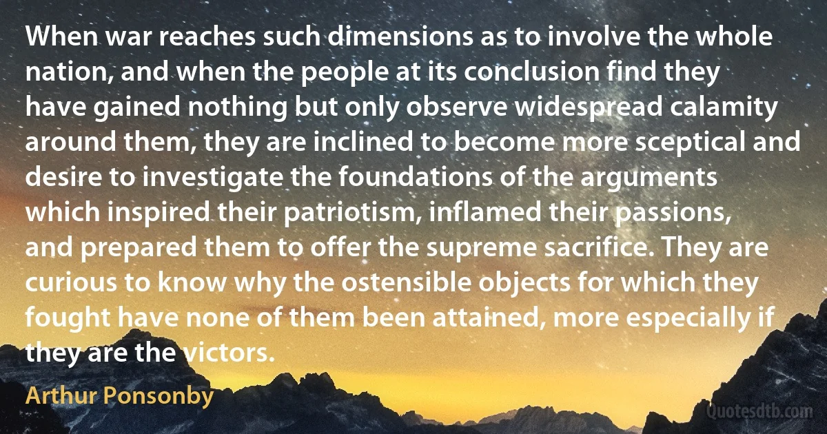 When war reaches such dimensions as to involve the whole nation, and when the people at its conclusion find they have gained nothing but only observe widespread calamity around them, they are inclined to become more sceptical and desire to investigate the foundations of the arguments which inspired their patriotism, inflamed their passions, and prepared them to offer the supreme sacrifice. They are curious to know why the ostensible objects for which they fought have none of them been attained, more especially if they are the victors. (Arthur Ponsonby)