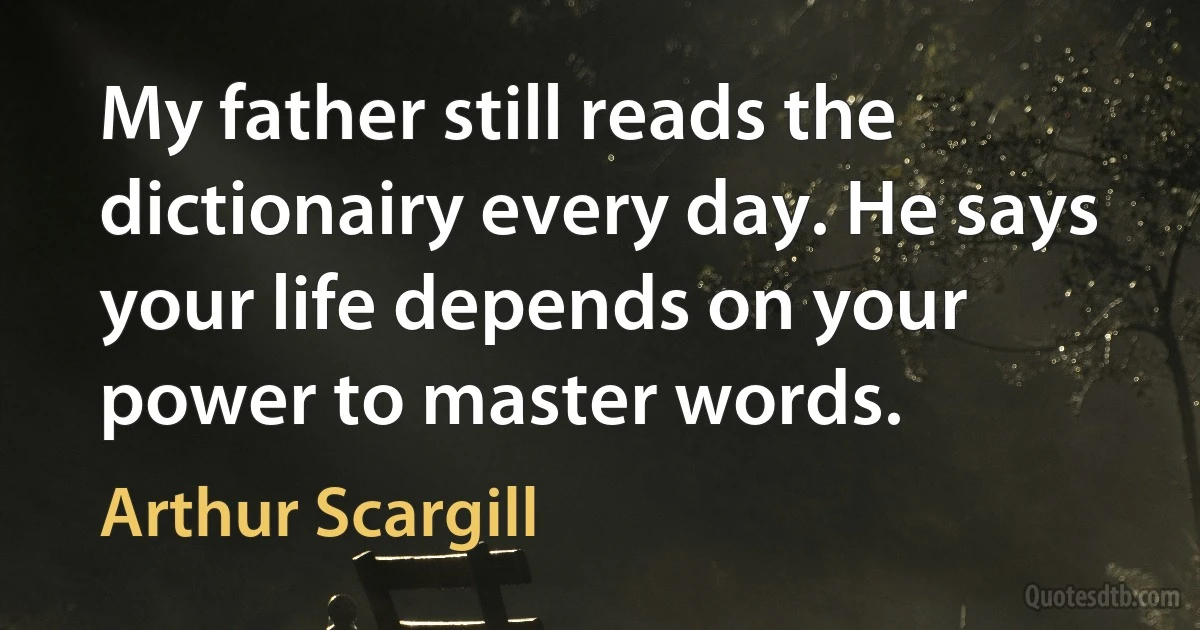 My father still reads the dictionairy every day. He says your life depends on your power to master words. (Arthur Scargill)