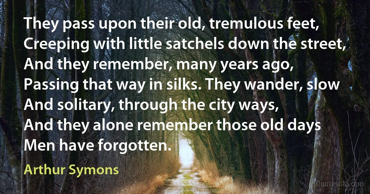 They pass upon their old, tremulous feet,
Creeping with little satchels down the street,
And they remember, many years ago,
Passing that way in silks. They wander, slow
And solitary, through the city ways,
And they alone remember those old days
Men have forgotten. (Arthur Symons)