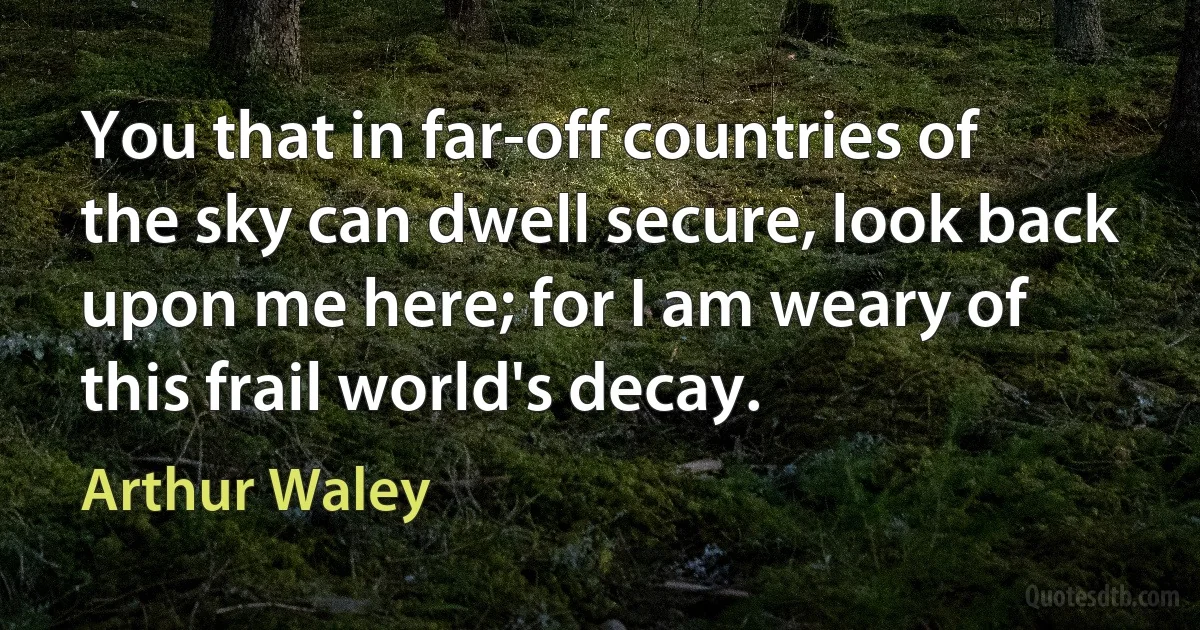 You that in far-off countries of the sky can dwell secure, look back upon me here; for I am weary of this frail world's decay. (Arthur Waley)