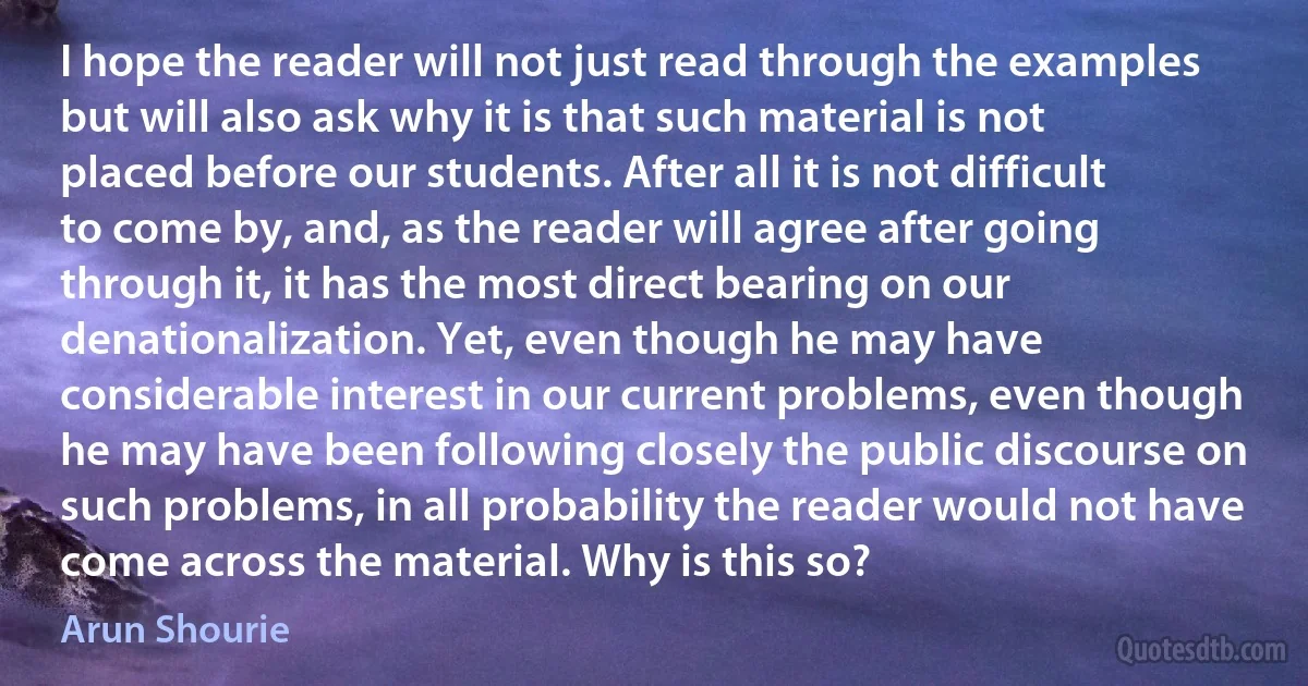 I hope the reader will not just read through the examples but will also ask why it is that such material is not placed before our students. After all it is not difficult to come by, and, as the reader will agree after going through it, it has the most direct bearing on our denationalization. Yet, even though he may have considerable interest in our current problems, even though he may have been following closely the public discourse on such problems, in all probability the reader would not have come across the material. Why is this so? (Arun Shourie)