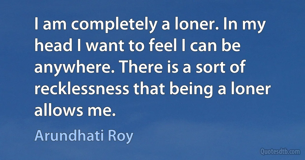 I am completely a loner. In my head I want to feel I can be anywhere. There is a sort of recklessness that being a loner allows me. (Arundhati Roy)