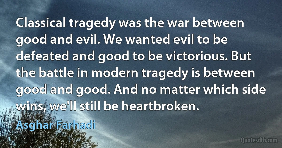 Classical tragedy was the war between good and evil. We wanted evil to be defeated and good to be victorious. But the battle in modern tragedy is between good and good. And no matter which side wins, we'll still be heartbroken. (Asghar Farhadi)