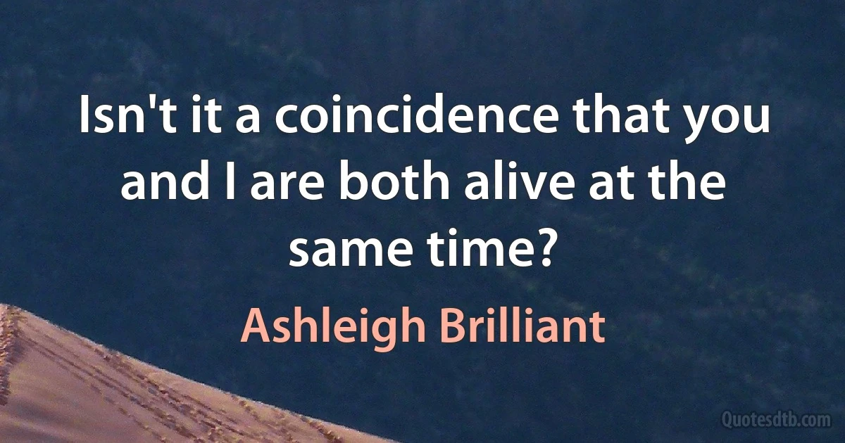 Isn't it a coincidence that you and I are both alive at the same time? (Ashleigh Brilliant)