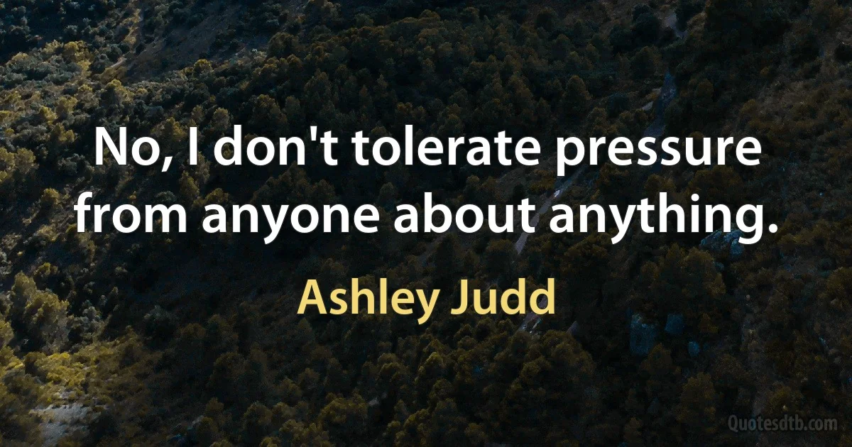 No, I don't tolerate pressure from anyone about anything. (Ashley Judd)