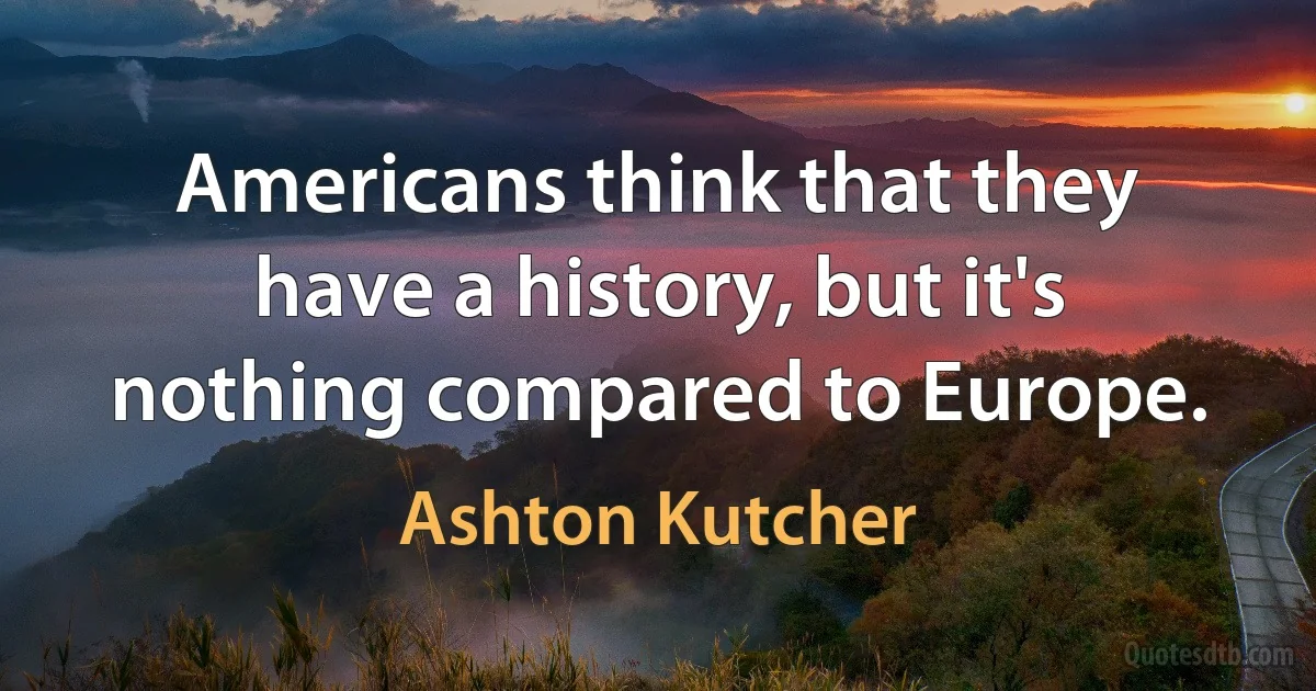 Americans think that they have a history, but it's nothing compared to Europe. (Ashton Kutcher)