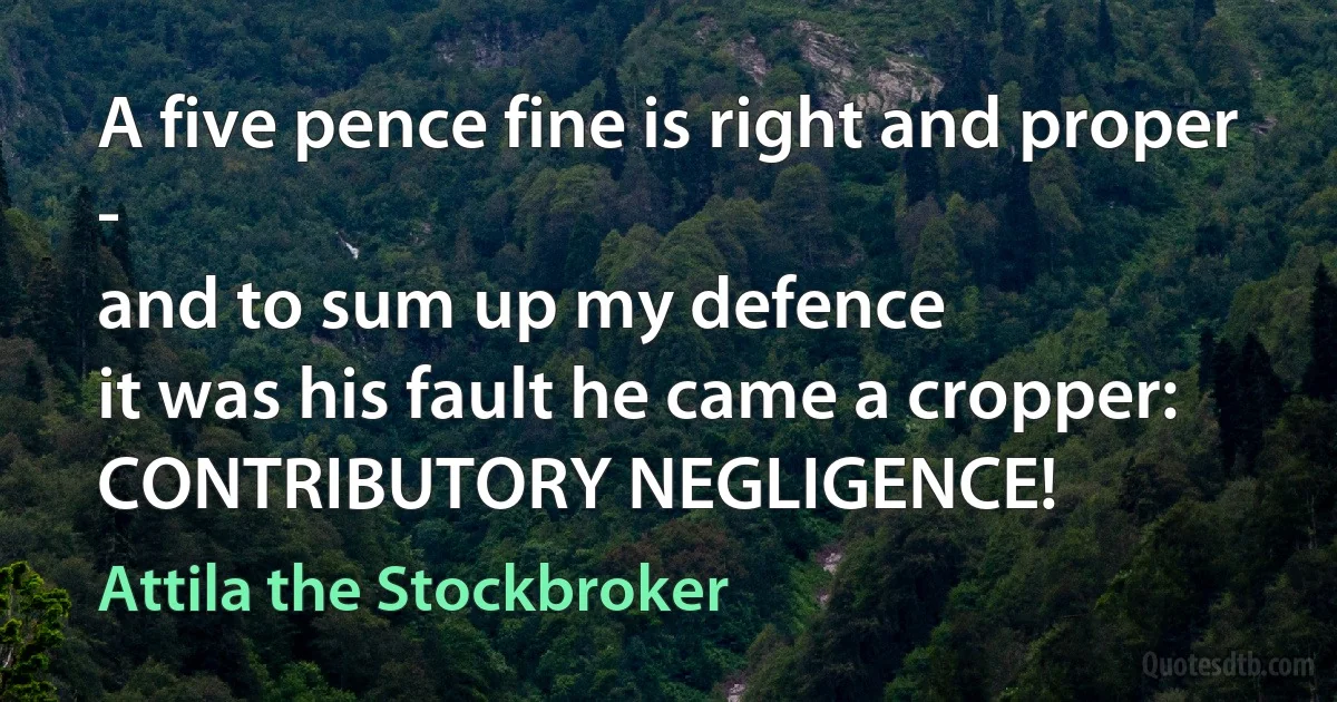 A five pence fine is right and proper -
and to sum up my defence
it was his fault he came a cropper:
CONTRIBUTORY NEGLIGENCE! (Attila the Stockbroker)