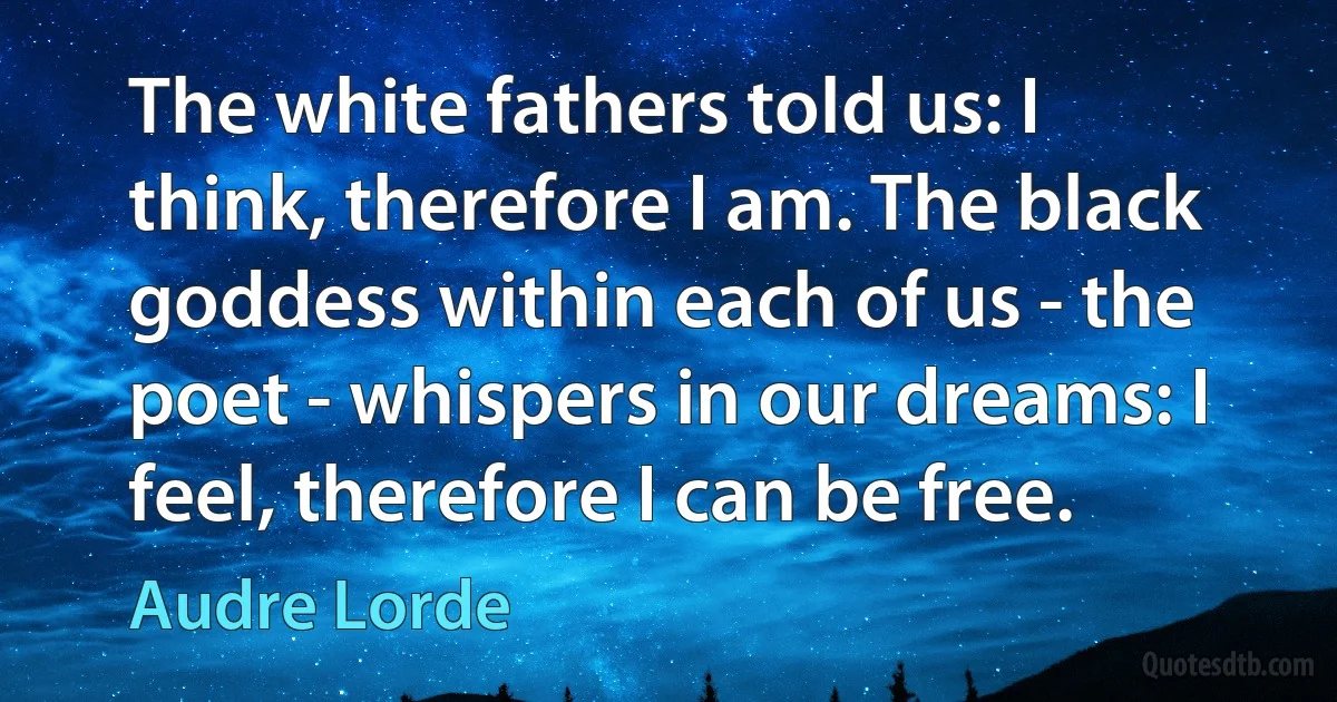 The white fathers told us: I think, therefore I am. The black goddess within each of us - the poet - whispers in our dreams: I feel, therefore I can be free. (Audre Lorde)