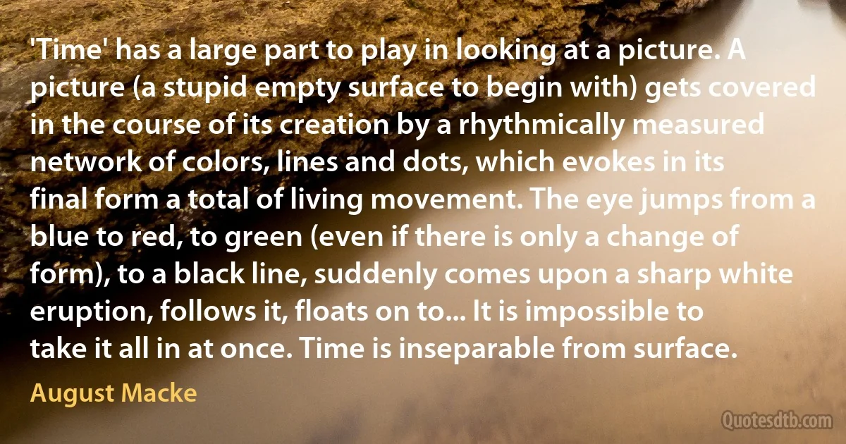 'Time' has a large part to play in looking at a picture. A picture (a stupid empty surface to begin with) gets covered in the course of its creation by a rhythmically measured network of colors, lines and dots, which evokes in its final form a total of living movement. The eye jumps from a blue to red, to green (even if there is only a change of form), to a black line, suddenly comes upon a sharp white eruption, follows it, floats on to... It is impossible to take it all in at once. Time is inseparable from surface. (August Macke)