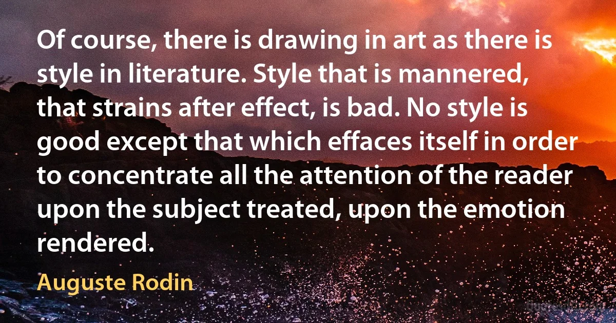 Of course, there is drawing in art as there is style in literature. Style that is mannered, that strains after effect, is bad. No style is good except that which effaces itself in order to concentrate all the attention of the reader upon the subject treated, upon the emotion rendered. (Auguste Rodin)