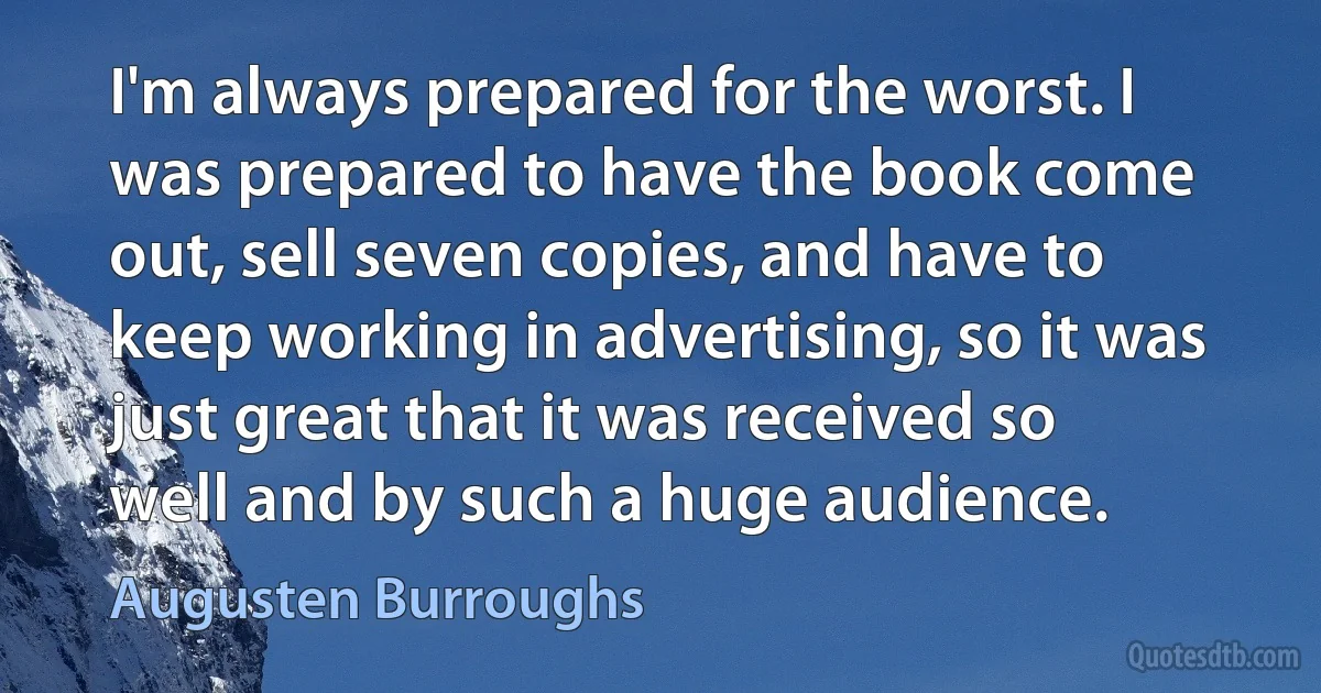 I'm always prepared for the worst. I was prepared to have the book come out, sell seven copies, and have to keep working in advertising, so it was just great that it was received so well and by such a huge audience. (Augusten Burroughs)