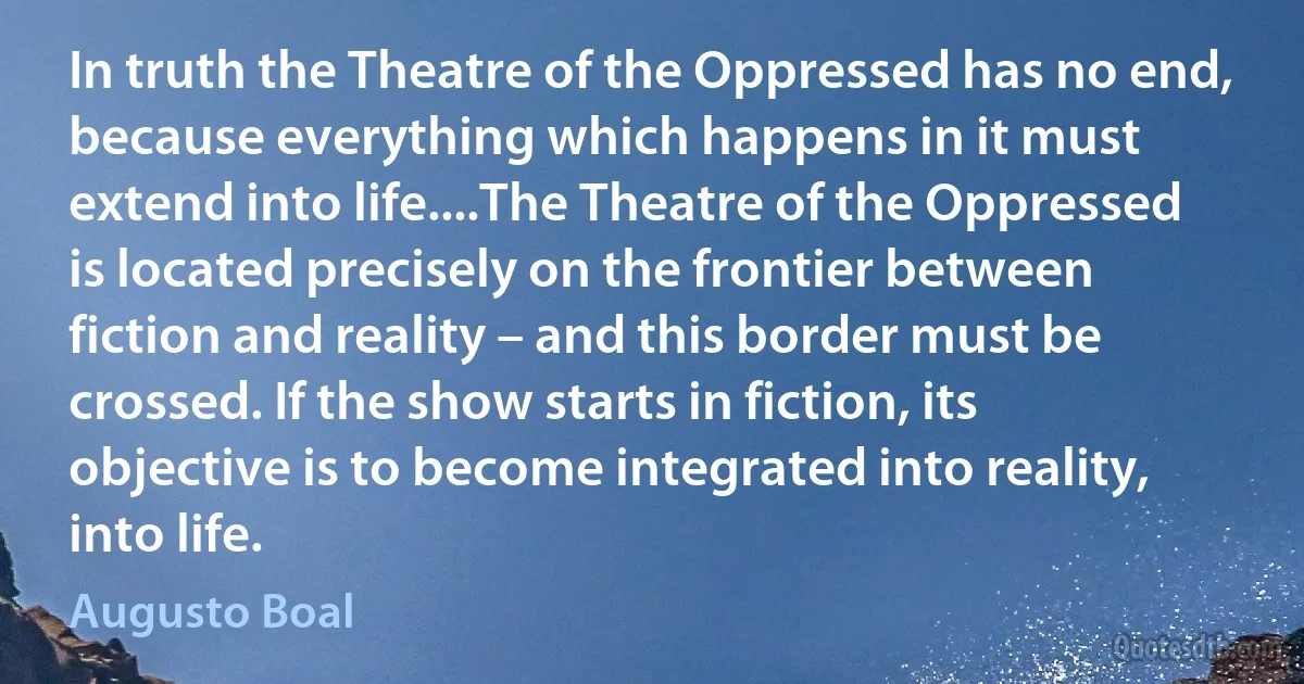 In truth the Theatre of the Oppressed has no end, because everything which happens in it must extend into life....The Theatre of the Oppressed is located precisely on the frontier between fiction and reality – and this border must be crossed. If the show starts in fiction, its objective is to become integrated into reality, into life. (Augusto Boal)