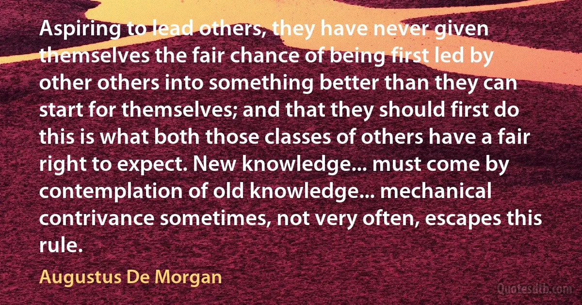 Aspiring to lead others, they have never given themselves the fair chance of being first led by other others into something better than they can start for themselves; and that they should first do this is what both those classes of others have a fair right to expect. New knowledge... must come by contemplation of old knowledge... mechanical contrivance sometimes, not very often, escapes this rule. (Augustus De Morgan)