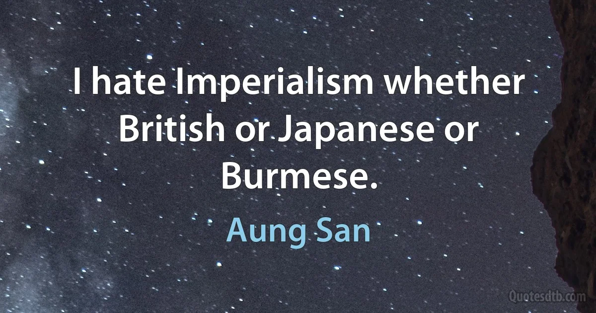 I hate Imperialism whether British or Japanese or Burmese. (Aung San)