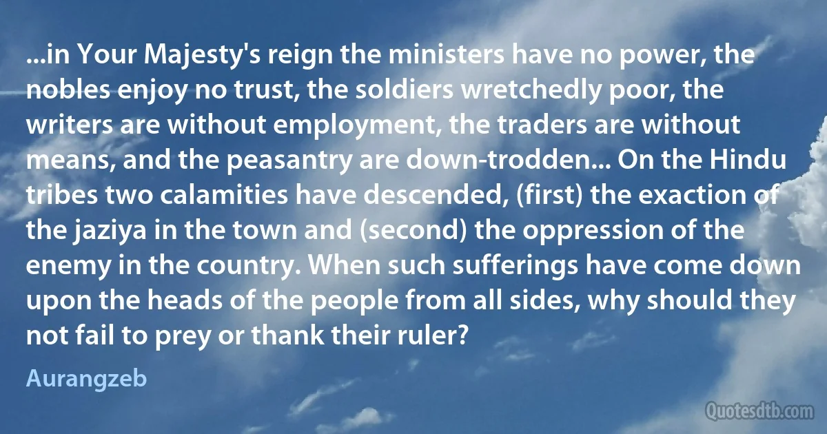 ...in Your Majesty's reign the ministers have no power, the nobles enjoy no trust, the soldiers wretchedly poor, the writers are without employment, the traders are without means, and the peasantry are down-trodden... On the Hindu tribes two calamities have descended, (first) the exaction of the jaziya in the town and (second) the oppression of the enemy in the country. When such sufferings have come down upon the heads of the people from all sides, why should they not fail to prey or thank their ruler? (Aurangzeb)