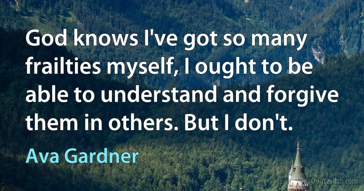 God knows I've got so many frailties myself, I ought to be able to understand and forgive them in others. But I don't. (Ava Gardner)