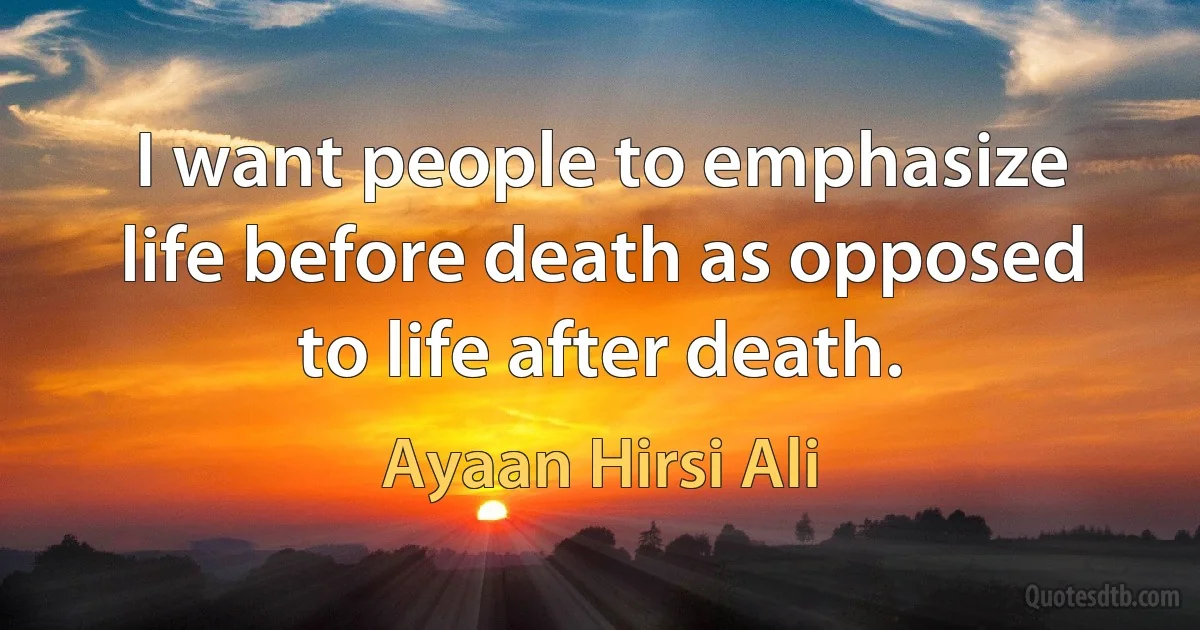 I want people to emphasize life before death as opposed to life after death. (Ayaan Hirsi Ali)