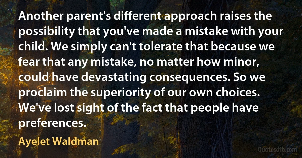 Another parent's different approach raises the possibility that you've made a mistake with your child. We simply can't tolerate that because we fear that any mistake, no matter how minor, could have devastating consequences. So we proclaim the superiority of our own choices. We've lost sight of the fact that people have preferences. (Ayelet Waldman)