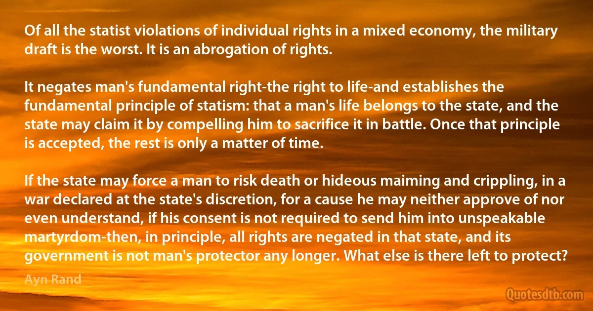 Of all the statist violations of individual rights in a mixed economy, the military draft is the worst. It is an abrogation of rights.

It negates man's fundamental right-the right to life-and establishes the fundamental principle of statism: that a man's life belongs to the state, and the state may claim it by compelling him to sacrifice it in battle. Once that principle is accepted, the rest is only a matter of time.

If the state may force a man to risk death or hideous maiming and crippling, in a war declared at the state's discretion, for a cause he may neither approve of nor even understand, if his consent is not required to send him into unspeakable martyrdom-then, in principle, all rights are negated in that state, and its government is not man's protector any longer. What else is there left to protect? (Ayn Rand)