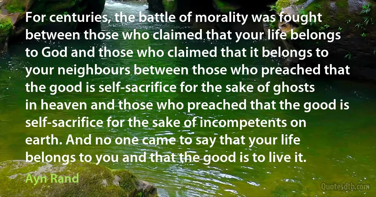 For centuries, the battle of morality was fought between those who claimed that your life belongs to God and those who claimed that it belongs to your neighbours between those who preached that the good is self-sacrifice for the sake of ghosts in heaven and those who preached that the good is self-sacrifice for the sake of incompetents on earth. And no one came to say that your life belongs to you and that the good is to live it. (Ayn Rand)