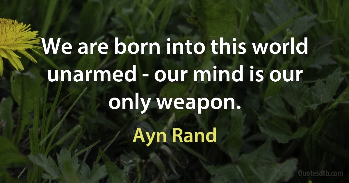 We are born into this world unarmed - our mind is our only weapon. (Ayn Rand)