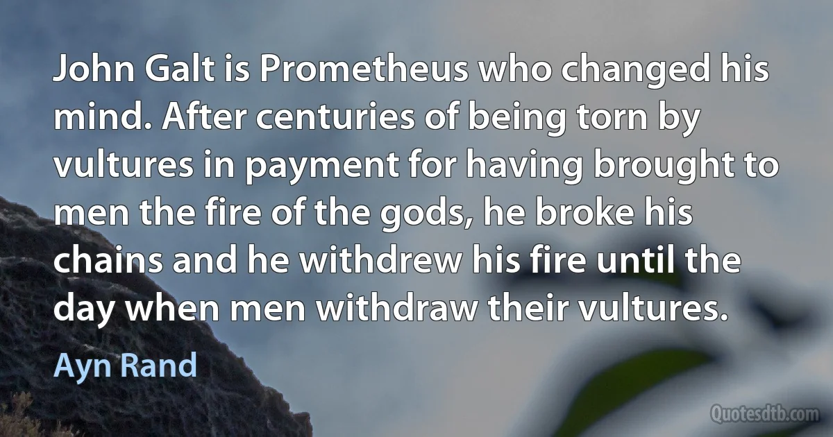 John Galt is Prometheus who changed his mind. After centuries of being torn by vultures in payment for having brought to men the fire of the gods, he broke his chains and he withdrew his fire until the day when men withdraw their vultures. (Ayn Rand)