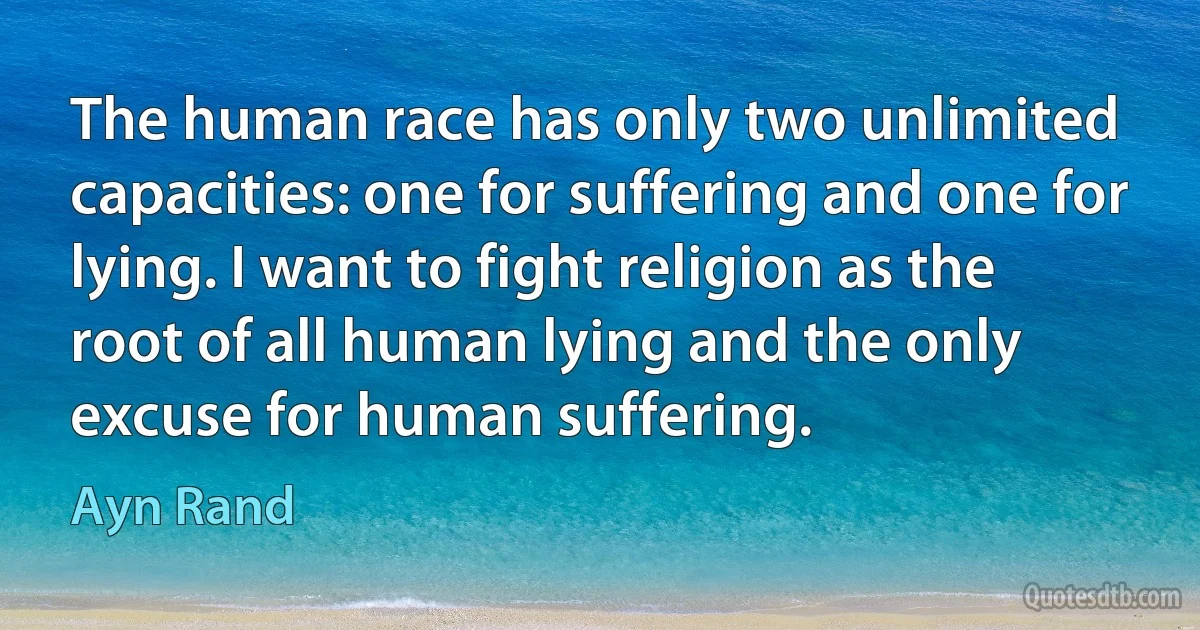 The human race has only two unlimited capacities: one for suffering and one for lying. I want to fight religion as the root of all human lying and the only excuse for human suffering. (Ayn Rand)