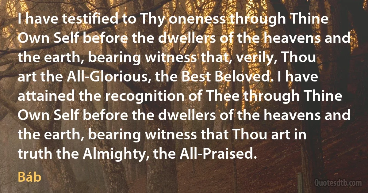 I have testified to Thy oneness through Thine Own Self before the dwellers of the heavens and the earth, bearing witness that, verily, Thou art the All-Glorious, the Best Beloved. I have attained the recognition of Thee through Thine Own Self before the dwellers of the heavens and the earth, bearing witness that Thou art in truth the Almighty, the All-Praised. (Báb)