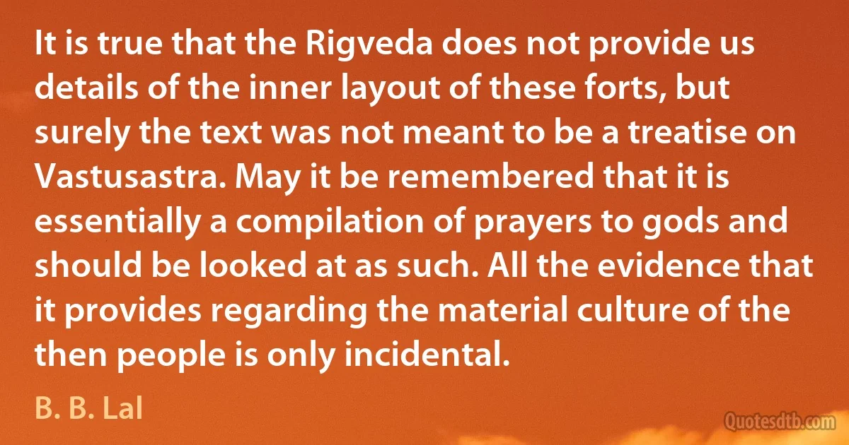 It is true that the Rigveda does not provide us details of the inner layout of these forts, but surely the text was not meant to be a treatise on Vastusastra. May it be remembered that it is essentially a compilation of prayers to gods and should be looked at as such. All the evidence that it provides regarding the material culture of the then people is only incidental. (B. B. Lal)