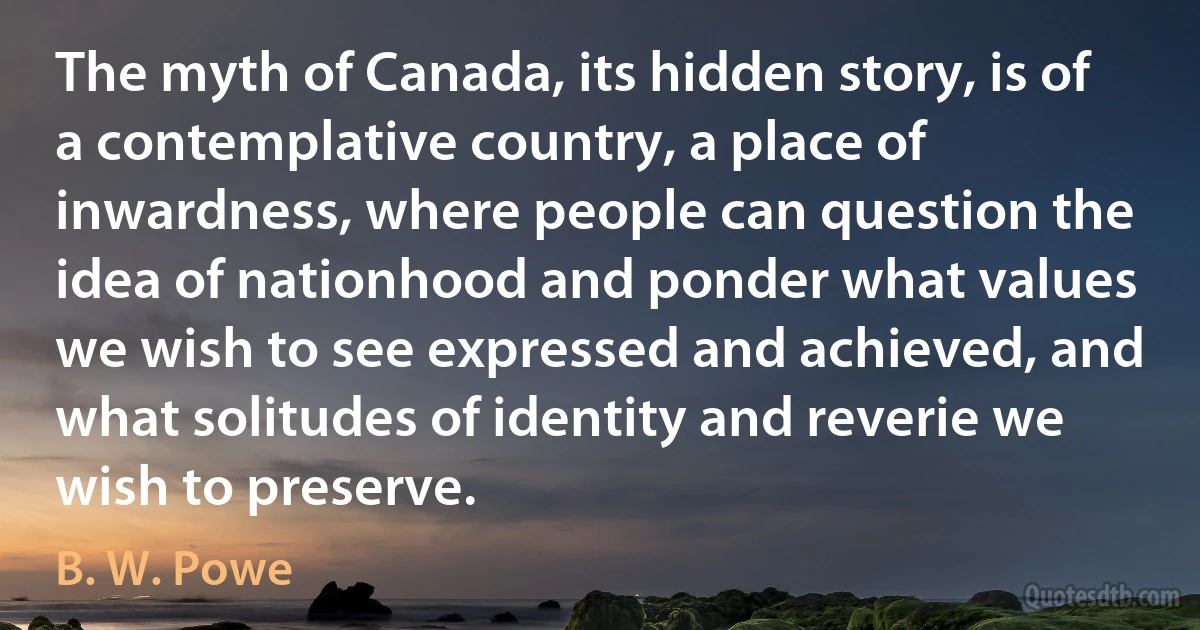 The myth of Canada, its hidden story, is of a contemplative country, a place of inwardness, where people can question the idea of nationhood and ponder what values we wish to see expressed and achieved, and what solitudes of identity and reverie we wish to preserve. (B. W. Powe)